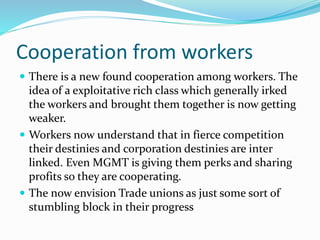 Cooperation from workers
 There is a new found cooperation among workers. The
idea of a exploitative rich class which generally irked
the workers and brought them together is now getting
weaker.
 Workers now understand that in fierce competition
their destinies and corporation destinies are inter
linked. Even MGMT is giving them perks and sharing
profits so they are cooperating.
 The now envision Trade unions as just some sort of
stumbling block in their progress
 