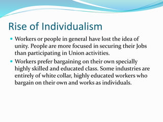 Rise of Individualism
 Workers or people in general have lost the idea of
unity. People are more focused in securing their Jobs
than participating in Union activities.
 Workers prefer bargaining on their own specially
highly skilled and educated class. Some industries are
entirely of white collar, highly educated workers who
bargain on their own and works as individuals.
 