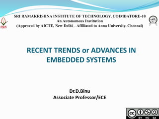 RECENT TRENDS or ADVANCES IN
EMBEDDED SYSTEMS
Dr.D.Binu
Associate Professor/ECE
SRI RAMAKRISHNA INSTITUTE OF TECHNOLOGY, COIMBATORE-10
An Autonomous Institution
(Approved by AICTE, New Delhi – Affiliated to Anna University, Chennai)
 