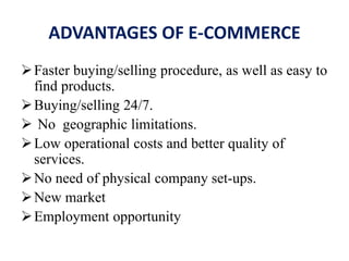 ADVANTAGES OF E-COMMERCE
Faster buying/selling procedure, as well as easy to
find products.
Buying/selling 24/7.
 No geographic limitations.
Low operational costs and better quality of
services.
No need of physical company set-ups.
New market
Employment opportunity
 