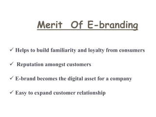 Merit Of E-branding
 Helps to build familiarity and loyalty from consumers
 Reputation amongst customers
 E-brand becomes the digital asset for a company
 Easy to expand customer relationship
 