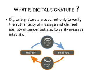 WHAT IS DIGITAL SIGNATURE ?
• Digital signature are used not only to verify
the authenticity of message and claimed
identity of sender but also to verify message
integrity.
 