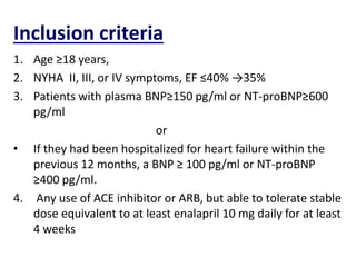 Inclusion criteria
1. Age ≥18 years,
2. NYHA II, III, or IV symptoms, EF ≤40% →35%
3. Patients with plasma BNP≥150 pg/ml or NT-proBNP≥600
pg/ml
or
• If they had been hospitalized for heart failure within the
previous 12 months, a BNP ≥ 100 pg/ml or NT-proBNP
≥400 pg/ml.
4. Any use of ACE inhibitor or ARB, but able to tolerate stable
dose equivalent to at least enalapril 10 mg daily for at least
4 weeks
 