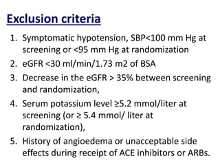 Exclusion criteria
1. Symptomatic hypotension, SBP<100 mm Hg at
screening or <95 mm Hg at randomization
2. eGFR <30 ml/min/1.73 m2 of BSA
3. Decrease in the eGFR > 35% between screening
and randomization,
4. Serum potassium level ≥5.2 mmol/liter at
screening (or ≥ 5.4 mmol/ liter at
randomization),
5. History of angioedema or unacceptable side
effects during receipt of ACE inhibitors or ARBs.
 