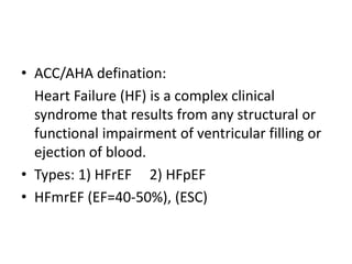 • ACC/AHA defination:
Heart Failure (HF) is a complex clinical
syndrome that results from any structural or
functional impairment of ventricular filling or
ejection of blood.
• Types: 1) HFrEF 2) HFpEF
• HFmrEF (EF=40-50%), (ESC)
 