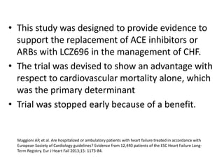 • This study was designed to provide evidence to
support the replacement of ACE inhibitors or
ARBs with LCZ696 in the management of CHF.
• The trial was devised to show an advantage with
respect to cardiovascular mortality alone, which
was the primary determinant
• Trial was stopped early because of a benefit.
Maggioni AP, et al. Are hospitalized or ambulatory patients with heart failure treated in accordance with
European Society of Cardiology guidelines? Evidence from 12,440 patients of the ESC Heart Failure Long-
Term Registry. Eur J Heart Fail 2013;15: 1173-84.
 