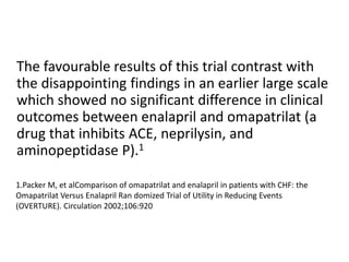 The favourable results of this trial contrast with
the disappointing findings in an earlier large scale
which showed no significant difference in clinical
outcomes between enalapril and omapatrilat (a
drug that inhibits ACE, neprilysin, and
aminopeptidase P).1
1.Packer M, et alComparison of omapatrilat and enalapril in patients with CHF: the
Omapatrilat Versus Enalapril Ran domized Trial of Utility in Reducing Events
(OVERTURE). Circulation 2002;106:920
 