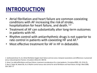 INTRODUCTION
• Atrial fibrillation and heart failure are common coexisting
conditions with AF increasing the riskof stroke,
hospitalization for heart failure, and death.1,2
• Treatment of AF can substantially alter long-term outcomes
in patients with HF.
• Rhythm control with antiarrhythmic drugs is not superior to
rate control in patients with coexisting HF and AF.3
• Most effective treatment for AF in HF in debatable.
1. Santhanakrishnan R, et al Atrial fibrillation begets heart failure and vice versa: temporal associations and differences in preserved
versus reduced ejection fraction. Circulation 2016;133: 484-92.
2. Anter E et alAtrialfibrillation and heart failure: treatment considerations for a dual epidemic. Circulation2009; 119: 2516-25.
3. Roy D, Talajic M, Nattel SN, et al. Rhythm control versus rate control for atrial fibrillation and heart failure. N Engl J Med 2008;
358: 2667-77
 