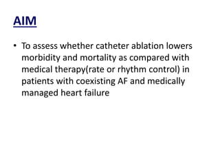 AIM
• To assess whether catheter ablation lowers
morbidity and mortality as compared with
medical therapy(rate or rhythm control) in
patients with coexisting AF and medically
managed heart failure
 