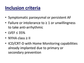 Inclusion criteria
• Symptomatic paroxysmal or persistent AF
• Failure or intolerance to ≥ 1 or unwillingness
to take anti-arrhythmic
• LVEF ≤ 35%
• NYHA class ≥ II
• ICD/CRT-D with Home Monitoring capabilities
already implanted due to primary or
secondary prevention
 