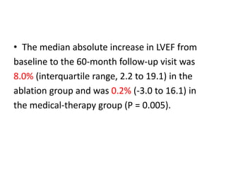 • The median absolute increase in LVEF from
baseline to the 60-month follow-up visit was
8.0% (interquartile range, 2.2 to 19.1) in the
ablation group and was 0.2% (-3.0 to 16.1) in
the medical-therapy group (P = 0.005).
 