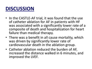 DISCUSSION
• In the CASTLE-AF trial, it was found that the use
of catheter ablation for AF in patients with HF
was associated with a significantly lower rate of a
composite of death and hospitalization for heart
failure than medical therapy.
• There was a benefit in all cause mortality, which
was driven by significantly lower rate of
cardiovascular death in the ablation group.
• Catheter ablation reduced the burden of AF,
increased the distance walked in 6 minutes, and
improved the LVEF.
 