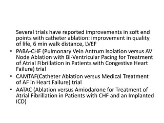 Several trials have reported improvements in soft end
points with catheter ablation: improvement in quality
of life, 6 min walk distance, LVEF
• PABA-CHF (Pulmonary Vein Antrum Isolation versus AV
Node Ablation with Bi-Ventricular Pacing for Treatment
of Atrial Fibrillation in Patients with Congestive Heart
Failure) trial
• CAMTAF(Catheter Ablation versus Medical Treatment
of AF in Heart Failure) trial
• AATAC (Ablation versus Amiodarone for Treatment of
Atrial Fibrillation in Patients with CHF and an Implanted
ICD)
 