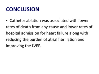 CONCLUSION
• Catheter ablation was associated with lower
rates of death from any cause and lower rates of
hospital admission for heart failure along with
reducing the burden of atrial fibrillation and
improving the LVEF.
 
