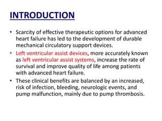 INTRODUCTION
• Scarcity of effective therapeutic options for advanced
heart failure has led to the development of durable
mechanical circulatory support devices.
• Left ventricular assist devices, more accurately known
as left ventricular assist systems, increase the rate of
survival and improve quality of life among patients
with advanced heart failure.
• These clinical benefits are balanced by an increased,
risk of infection, bleeding, neurologic events, and
pump malfunction, mainly due to pump thrombosis.
 