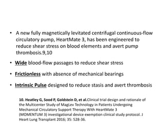 • A new fully magnetically levitated centrifugal continuous-flow
circulatory pump, HeartMate 3, has been engineered to
reduce shear stress on blood elements and avert pump
thrombosis.9,10
• Wide blood-flow passages to reduce shear stress
• Frictionless with absence of mechanical bearings
• Intrinsic Pulse designed to reduce stasis and avert thrombosis
10. Heatley G, Sood P, Goldstein D, et al.Clinical trial design and rationale of
the Multicenter Study of MagLev Technology in Patients Undergoing
Mechanical Circulatory Support Therapy With HeartMate 3
(MOMENTUM 3) investigational device exemption clinical study protocol. J
Heart Lung Transplant 2016; 35: 528-36.
 