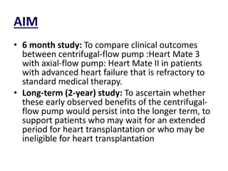 AIM
• 6 month study: To compare clinical outcomes
between centrifugal-flow pump :Heart Mate 3
with axial-flow pump: Heart Mate II in patients
with advanced heart failure that is refractory to
standard medical therapy.
• Long-term (2-year) study: To ascertain whether
these early observed benefits of the centrifugal-
flow pump would persist into the longer term, to
support patients who may wait for an extended
period for heart transplantation or who may be
ineligible for heart transplantation
 