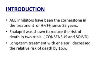 INTRODUCTION
• ACE inhibitors have been the cornerstone in
the treatment of HFrFF, since 25 years.
• Enalapril was shown to reduce the risk of
death in two trials. ( CONSENSUS and SOLVD)
• Long-term treatment with enalapril decreased
the relative risk of death by 16%.
 