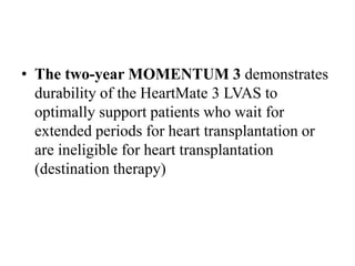• The two-year MOMENTUM 3 demonstrates
durability of the HeartMate 3 LVAS to
optimally support patients who wait for
extended periods for heart transplantation or
are ineligible for heart transplantation
(destination therapy)
 