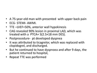 • A 75-year-old man with presented with upper back pain
• ECG- STEMI- AWMI.
• TTE –LVEF=50%, anterior wall hypokinesis
• CAG revealed 90% lesion in proximal LAD, which was
treated with a PTCA+ S(2.5×18 mm DES).
• Postprocedure- pt developed dyspnea
• It was attributed to ticagrelor, which was replaced with
clopidogrel, and discharged.
• But he continued to have dyspnoea and after 9 days, the
patient returned to hospital,
• Repeat TTE was performed
 