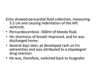 Echo showed pericardial fluid collection, measuring
3.2 cm and causing indentation of the left
ventricle.
• Pericardiocentesis -500ml of bloody fluid.
• His shortness of breath improved, and he was
discharged home.
• Several days later, pt developed rash on his
extremities and was attributed to a clopidogrel
drug reaction.
• He was, therefore, switched back to ticagrelor
 