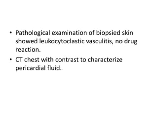 • Pathological examination of biopsied skin
showed leukocytoclastic vasculitis, no drug
reaction.
• CT chest with contrast to characterize
pericardial fluid.
 