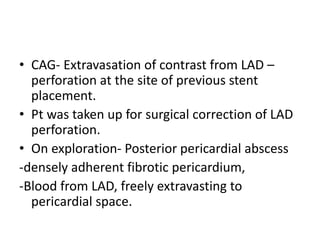 • CAG- Extravasation of contrast from LAD –
perforation at the site of previous stent
placement.
• Pt was taken up for surgical correction of LAD
perforation.
• On exploration- Posterior pericardial abscess
-densely adherent fibrotic pericardium,
-Blood from LAD, freely extravasting to
pericardial space.
 