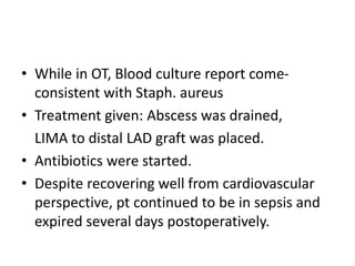 • While in OT, Blood culture report come-
consistent with Staph. aureus
• Treatment given: Abscess was drained,
LIMA to distal LAD graft was placed.
• Antibiotics were started.
• Despite recovering well from cardiovascular
perspective, pt continued to be in sepsis and
expired several days postoperatively.
 