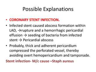 Possible Explanations
• CORONARY STENT INFECTION.
• Infected stent caused abscess formation within
LAD, →rupture and a hemorrhagic pericardial
effusion → seeding of bacteria from infected
stent → Pericardial abscess
• Probably, thick and adherent pericardium
compressed the perforated vessel, thereby
avoiding overt hemopericardium and tamponade.
Stent infection- M/c cause –Staph aureus
 
