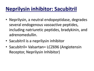 Neprilysin inhibitor: Sacubitril
• Neprilysin, a neutral endopeptidase, degrades
several endogenous vasoactive peptides,
including natriuretic peptides, bradykinin, and
adrenomedullin.
• Sacubitril is a neprilysin inhibitor
• Sacubitril+ Valsartan= LCZ696 (Angiotensin
Receptor, Neprilysin Inhibitor)
 