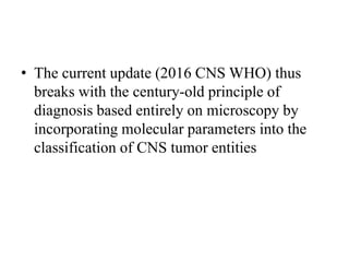 • The current update (2016 CNS WHO) thus
breaks with the century-old principle of
diagnosis based entirely on microscopy by
incorporating molecular parameters into the
classification of CNS tumor entities
 
