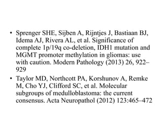 • Sprenger SHE, Sijben A, Rijntjes J, Bastiaan BJ,
Idema AJ, Rivera AL, et al. Significance of
complete 1p/19q co-deletion, IDH1 mutation and
MGMT promoter methylation in gliomas: use
with caution. Modern Pathology (2013) 26, 922–
929
• Taylor MD, Northcott PA, Korshunov A, Remke
M, Cho YJ, Clifford SC, et al. Molecular
subgroups of medulloblastoma: the current
consensus. Acta Neuropathol (2012) 123:465–472
 