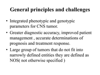 General principles and challenges
• Integrated phenotypic and genotypic
parameters for CNS tumor.
• Greater diagnostic accuracy, improved patient
management , accurate determinations of
prognosis and treatment response.
• Large group of tumors that do not fit into
narrowly defined entities they are defined as
NOS( not otherwise specified )
 