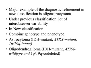 • Major example of the diagnostic refinement in
new classification is oligoastrocytoma
• Under previous classification, lot of
interobserver variability
• In New classification
• Combine genotype and phenotype.
• Astrocytoma (IDH-mutant, ATRX-mutant,
1p/19q-intact)
• Oligodendroglioma (IDH-mutant, ATRX-
wildtype and 1p/19q-codeleted)
 