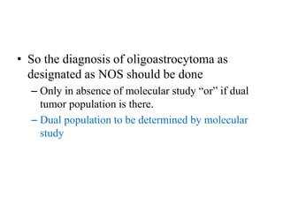 • So the diagnosis of oligoastrocytoma as
designated as NOS should be done
– Only in absence of molecular study “or” if dual
tumor population is there.
– Dual population to be determined by molecular
study
 