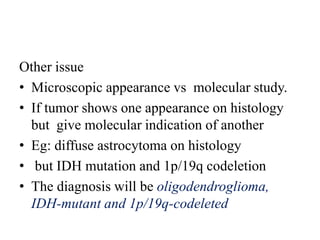 Other issue
• Microscopic appearance vs molecular study.
• If tumor shows one appearance on histology
but give molecular indication of another
• Eg: diffuse astrocytoma on histology
• but IDH mutation and 1p/19q codeletion
• The diagnosis will be oligodendroglioma,
IDH-mutant and 1p/19q-codeleted
 
