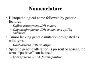 Nomenclature
• Histopathological name followed by genetic
features
– Diffuse astrocytoma,IDH-mutant
– Oligodendroglioma, IDH-mutant and 1p/19q-
codeleted
• Tumor lacking genetic mutation designated as
wild type.
– Glioblastoma, IDH-wildtype
• Specific genetic alteration is present or absent, the
terms “positive” can be used
– Ependymoma, RELA fusion–positive.
 