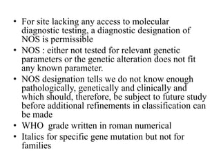 • For site lacking any access to molecular
diagnostic testing, a diagnostic designation of
NOS is permissible
• NOS : either not tested for relevant genetic
parameters or the genetic alteration does not fit
any known parameter.
• NOS designation tells we do not know enough
pathologically, genetically and clinically and
which should, therefore, be subject to future study
before additional refinements in classification can
be made
• WHO grade written in roman numerical
• Italics for specific gene mutation but not for
families
 