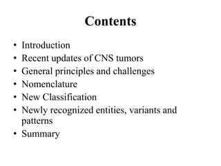 Contents
• Introduction
• Recent updates of CNS tumors
• General principles and challenges
• Nomenclature
• New Classification
• Newly recognized entities, variants and
patterns
• Summary
 