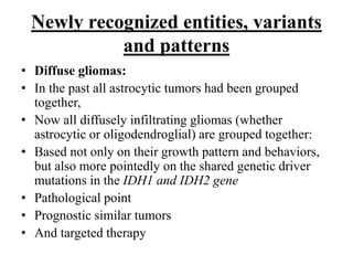Newly recognized entities, variants
and patterns
• Diffuse gliomas:
• In the past all astrocytic tumors had been grouped
together,
• Now all diffusely infiltrating gliomas (whether
astrocytic or oligodendroglial) are grouped together:
• Based not only on their growth pattern and behaviors,
but also more pointedly on the shared genetic driver
mutations in the IDH1 and IDH2 gene
• Pathological point
• Prognostic similar tumors
• And targeted therapy
 