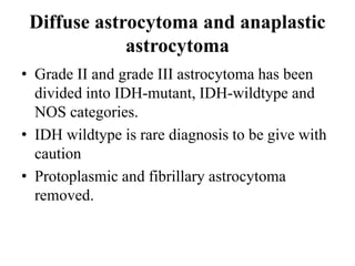 Diffuse astrocytoma and anaplastic
astrocytoma
• Grade II and grade III astrocytoma has been
divided into IDH-mutant, IDH-wildtype and
NOS categories.
• IDH wildtype is rare diagnosis to be give with
caution
• Protoplasmic and fibrillary astrocytoma
removed.
 