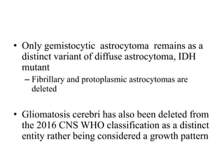 • Only gemistocytic astrocytoma remains as a
distinct variant of diffuse astrocytoma, IDH
mutant
– Fibrillary and protoplasmic astrocytomas are
deleted
• Gliomatosis cerebri has also been deleted from
the 2016 CNS WHO classification as a distinct
entity rather being considered a growth pattern
 