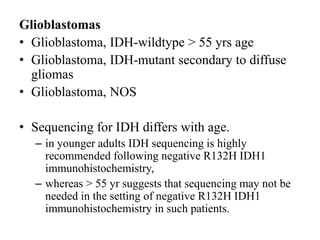 Glioblastomas
• Glioblastoma, IDH-wildtype > 55 yrs age
• Glioblastoma, IDH-mutant secondary to diffuse
gliomas
• Glioblastoma, NOS
• Sequencing for IDH differs with age.
– in younger adults IDH sequencing is highly
recommended following negative R132H IDH1
immunohistochemistry,
– whereas > 55 yr suggests that sequencing may not be
needed in the setting of negative R132H IDH1
immunohistochemistry in such patients.
 