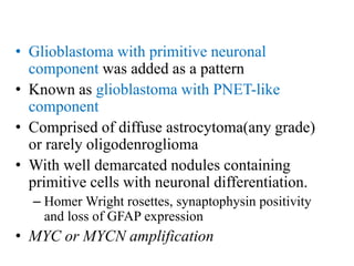 • Glioblastoma with primitive neuronal
component was added as a pattern
• Known as glioblastoma with PNET-like
component
• Comprised of diffuse astrocytoma(any grade)
or rarely oligodenroglioma
• With well demarcated nodules containing
primitive cells with neuronal differentiation.
– Homer Wright rosettes, synaptophysin positivity
and loss of GFAP expression
• MYC or MYCN amplification
 