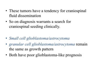 • These tumors have a tendency for craniospinal
fluid dissemination
• So on diagnosis warrants a search for
craniospinal seeding clinically.
• Small cell glioblastoma/astrocytoma
• granular cell glioblastoma/astrocytoma remain
the same as growth pattern
• Both have poor glioblastoma-like prognosis
 