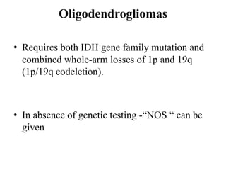 Oligodendrogliomas
• Requires both IDH gene family mutation and
combined whole-arm losses of 1p and 19q
(1p/19q codeletion).
• In absence of genetic testing -“NOS “ can be
given
 