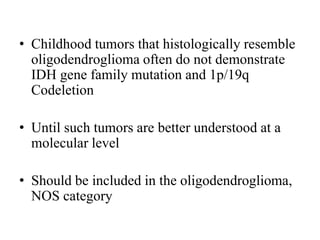 • Childhood tumors that histologically resemble
oligodendroglioma often do not demonstrate
IDH gene family mutation and 1p/19q
Codeletion
• Until such tumors are better understood at a
molecular level
• Should be included in the oligodendroglioma,
NOS category
 