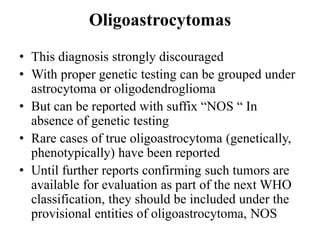 Oligoastrocytomas
• This diagnosis strongly discouraged
• With proper genetic testing can be grouped under
astrocytoma or oligodendroglioma
• But can be reported with suffix “NOS “ In
absence of genetic testing
• Rare cases of true oligoastrocytoma (genetically,
phenotypically) have been reported
• Until further reports confirming such tumors are
available for evaluation as part of the next WHO
classification, they should be included under the
provisional entities of oligoastrocytoma, NOS
 
