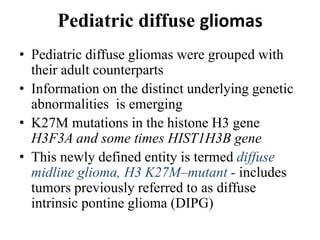 Pediatric diffuse gliomas
• Pediatric diffuse gliomas were grouped with
their adult counterparts
• Information on the distinct underlying genetic
abnormalities is emerging
• K27M mutations in the histone H3 gene
H3F3A and some times HIST1H3B gene
• This newly defined entity is termed diffuse
midline glioma, H3 K27M–mutant - includes
tumors previously referred to as diffuse
intrinsic pontine glioma (DIPG)
 