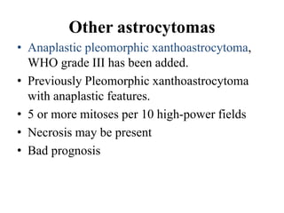 Other astrocytomas
• Anaplastic pleomorphic xanthoastrocytoma,
WHO grade III has been added.
• Previously Pleomorphic xanthoastrocytoma
with anaplastic features.
• 5 or more mitoses per 10 high-power fields
• Necrosis may be present
• Bad prognosis
 
